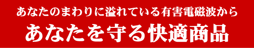 あなたのまわりに溢れている有害電磁波からあなたを守る快適商品