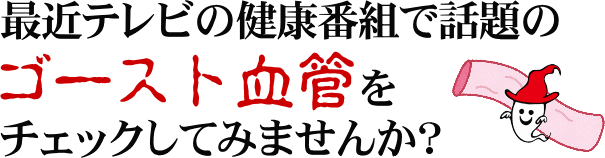 最近テレビの健康番組で話題のゴースト血管をチェックしてみませんか？