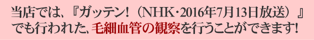  当店では、ガッテン！ＮＨＫ 2016年7月13日放送でも行われた、毛細血管の観察を行うことができます！