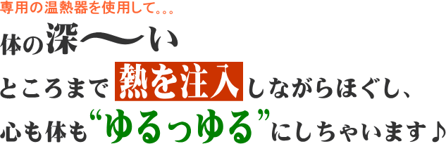 専用の温熱器を使用して 体の深～いところまで熱を注入しながらほぐし、心も体も“ゆるっゆる”にしちゃいます♪