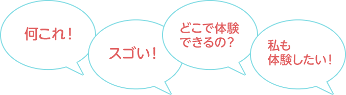 「私も体験したい！」「どこで体験できるの？」「スゴい！」「何これ！」