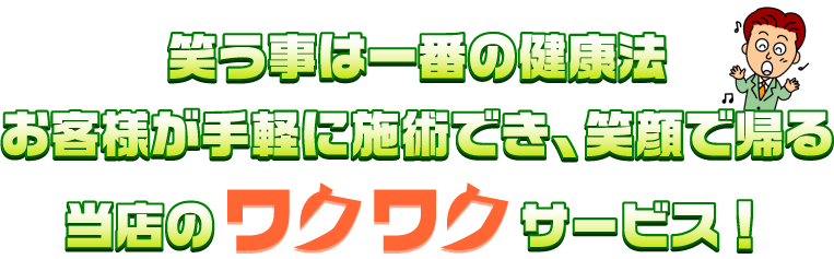 笑う事は一番の健康法 お客様が手軽に施術でき、笑顔で帰る 当店のワクワクサービス！