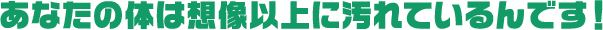 あなたの体は想像以上に汚れているんです！